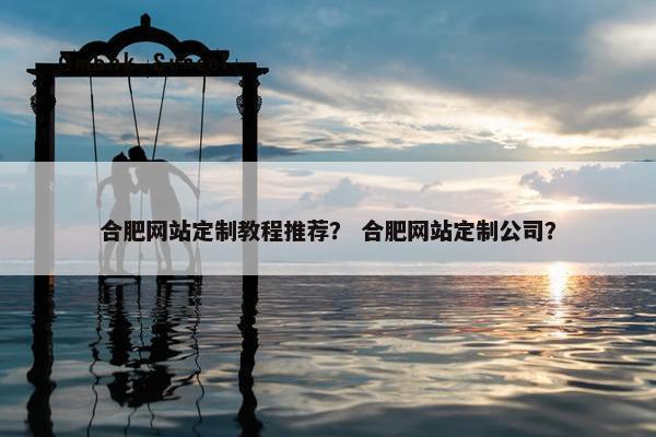 合肥网站定制教程推荐？ 合肥网站定制公司？