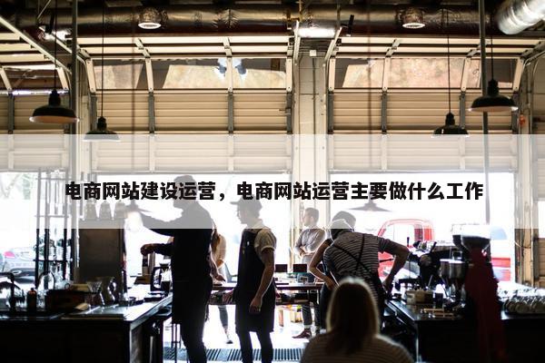 电商网站建设运营，电商网站运营主要做什么工作