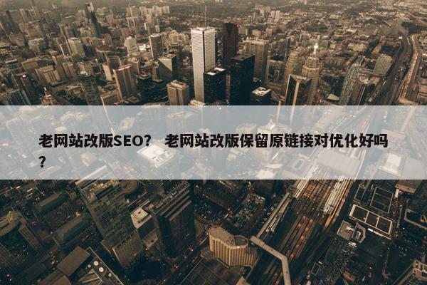 老网站改版SEO？ 老网站改版保留原链接对优化好吗？