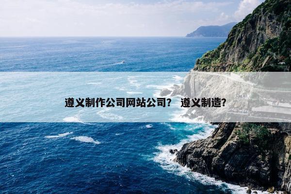 遵义制作公司网站公司？ 遵义制造？