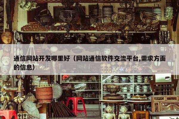 通信网站开发哪里好（网站通信软件交流平台,需求方面的信息）