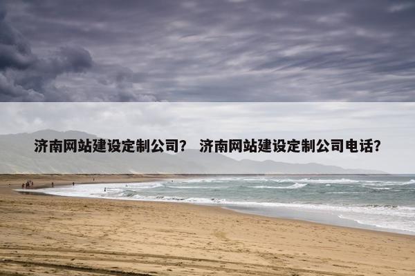 济南网站建设定制公司？ 济南网站建设定制公司电话？