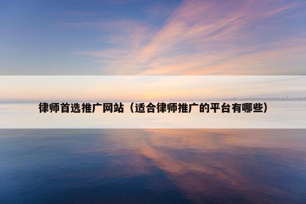 律师首选推广网站（适合律师推广的平台有哪些）
