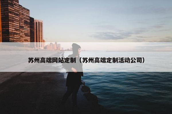 苏州高端网站定制（苏州高端定制活动公司）