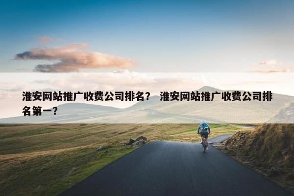 淮安网站推广收费公司排名？ 淮安网站推广收费公司排名第一？
