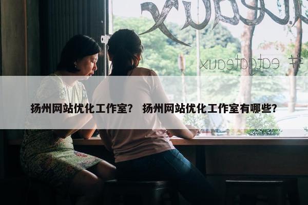 扬州网站优化工作室？ 扬州网站优化工作室有哪些？