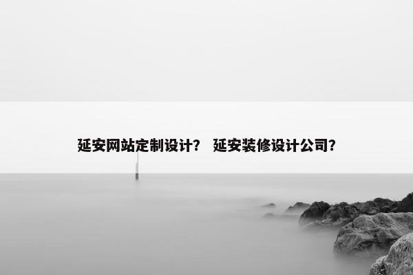 延安网站定制设计？ 延安装修设计公司？