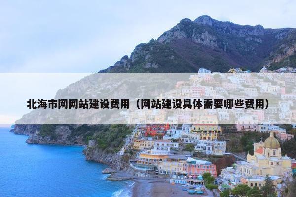 北海市网网站建设费用（网站建设具体需要哪些费用）