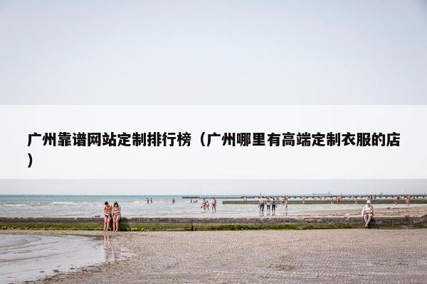 广州靠谱网站定制排行榜（广州哪里有高端定制衣服的店）