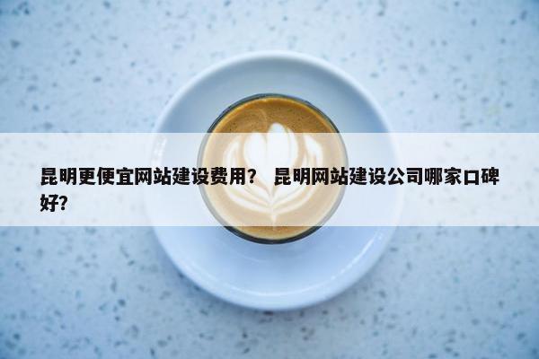 昆明更便宜网站建设费用？ 昆明网站建设公司哪家口碑好？