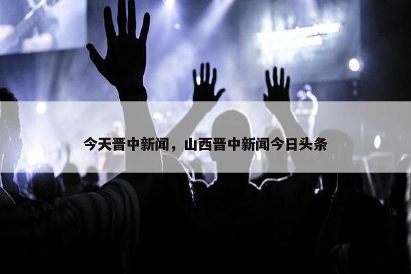 今天晋中新闻，山西晋中新闻今日头条