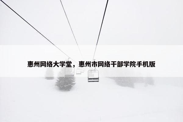 惠州网络大学堂，惠州市网络干部学院手机版