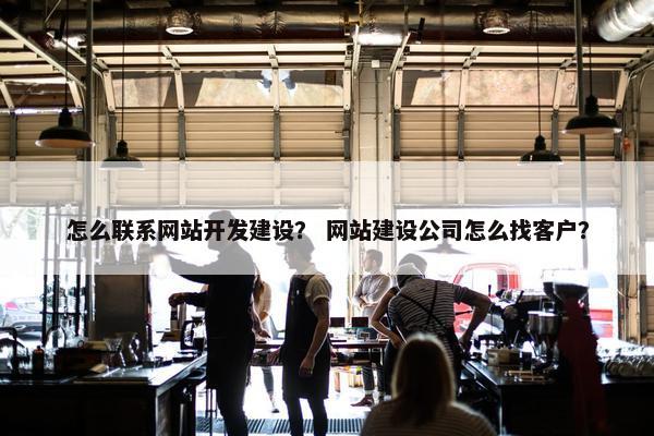 怎么联系网站开发建设？ 网站建设公司怎么找客户？