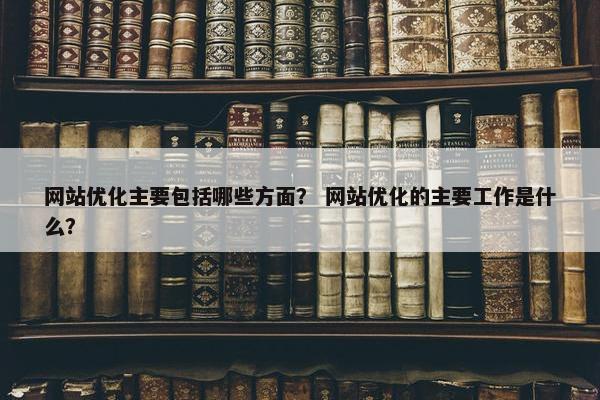网站优化主要包括哪些方面？ 网站优化的主要工作是什么？
