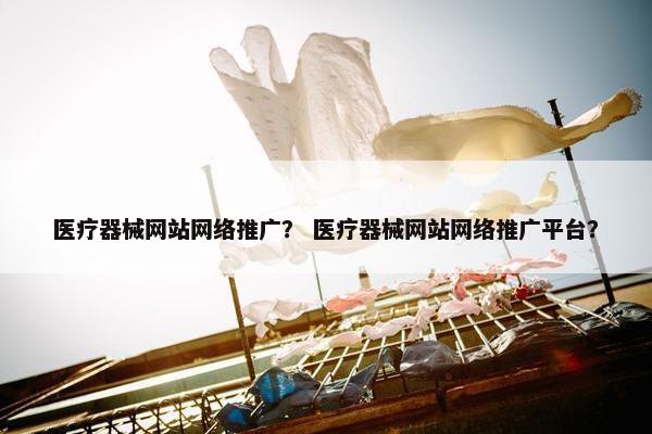 医疗器械网站网络推广？ 医疗器械网站网络推广平台？