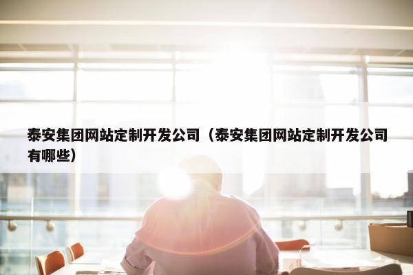 泰安集团网站定制开发公司（泰安集团网站定制开发公司有哪些）