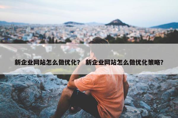 新企业网站怎么做优化？ 新企业网站怎么做优化策略？
