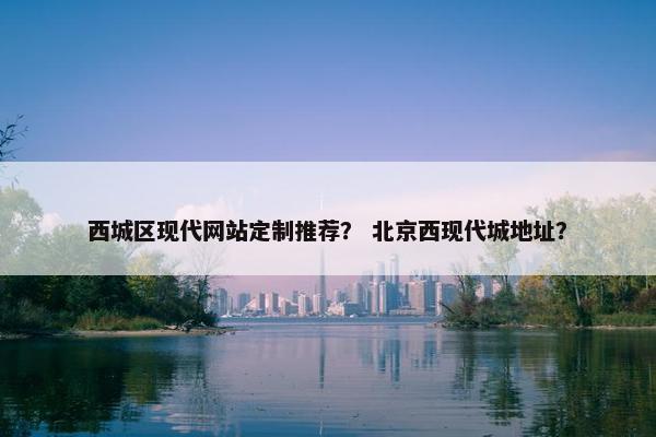 西城区现代网站定制推荐？ 北京西现代城地址？