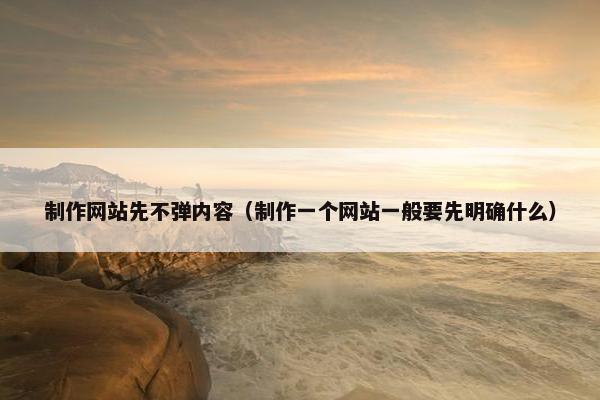 制作网站先不弹内容（制作一个网站一般要先明确什么）