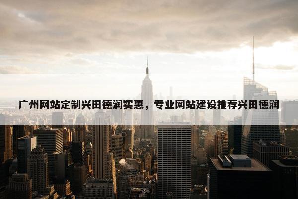 广州网站定制兴田德润实惠，专业网站建设推荐兴田德润