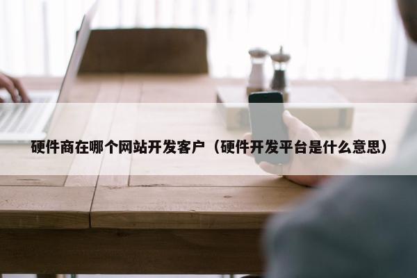 硬件商在哪个网站开发客户（硬件开发平台是什么意思）