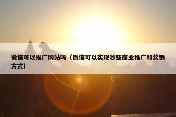 徽信可以推广网站吗（微信可以实现哪些商业推广和营销方式）