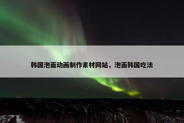 韩国泡面动画制作素材网站，泡面韩国吃法