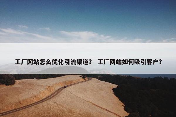 工厂网站怎么优化引流渠道？ 工厂网站如何吸引客户？