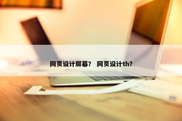 网页设计屏幕？ 网页设计th？