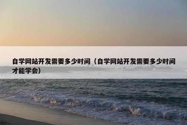 自学网站开发需要多少时间（自学网站开发需要多少时间才能学会）