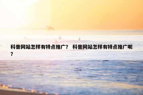 科普网站怎样有特点推广？ 科普网站怎样有特点推广呢？