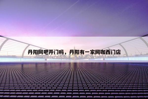丹阳网吧开门吗，丹阳有一家网咖西门店