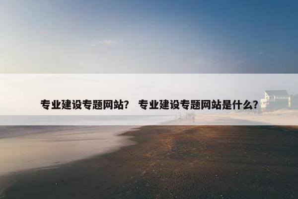 专业建设专题网站？ 专业建设专题网站是什么？