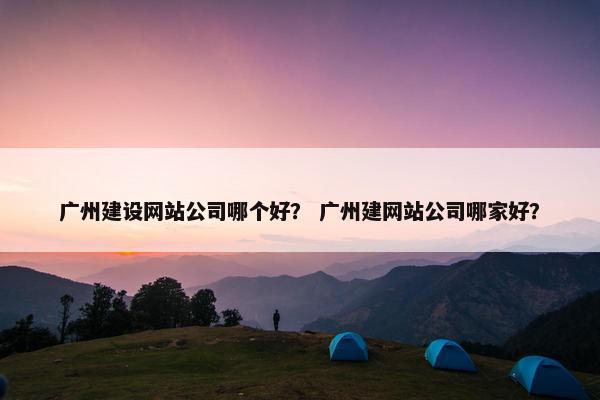 广州建设网站公司哪个好？ 广州建网站公司哪家好？