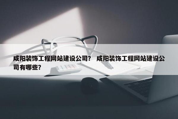 咸阳装饰工程网站建设公司？ 咸阳装饰工程网站建设公司有哪些？
