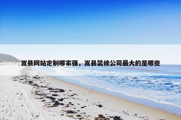 嵩县网站定制哪家强，嵩县装修公司最大的是哪些