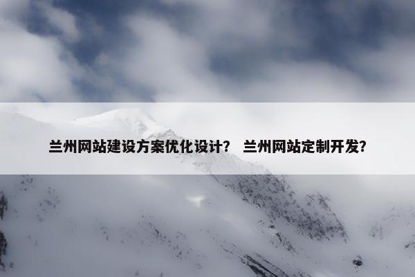兰州网站建设方案优化设计？ 兰州网站定制开发？