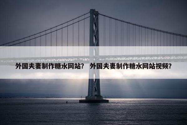 外国夫妻制作糖水网站？ 外国夫妻制作糖水网站视频？