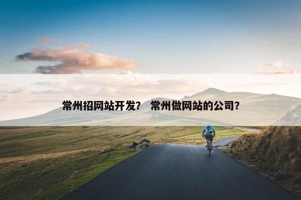 常州招网站开发？ 常州做网站的公司？