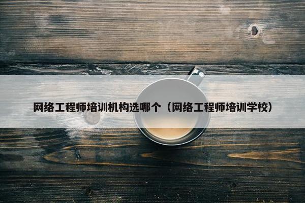 网络工程师培训机构选哪个（网络工程师培训学校）
