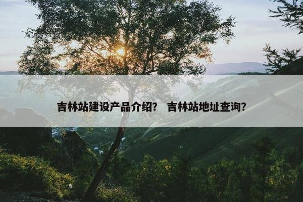 吉林站建设产品介绍？ 吉林站地址查询？