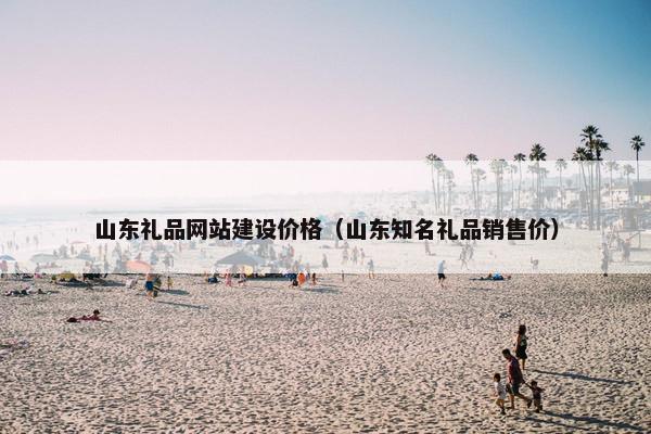 山东礼品网站建设价格（山东知名礼品销售价）