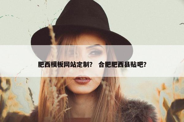 肥西模板网站定制？ 合肥肥西县贴吧？