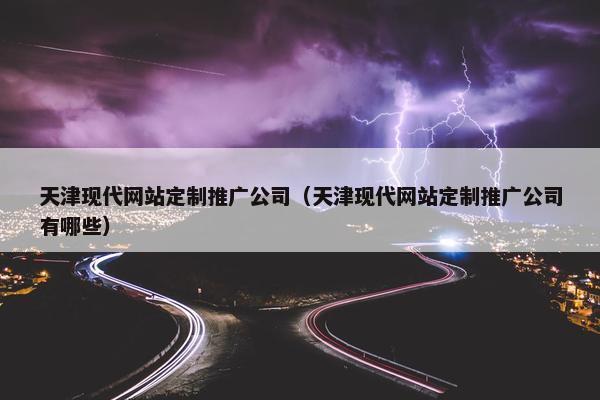 天津现代网站定制推广公司（天津现代网站定制推广公司有哪些）