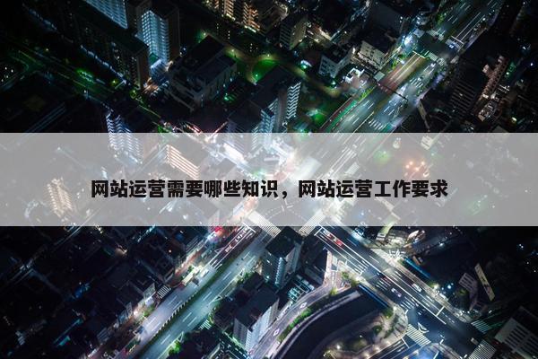 网站运营需要哪些知识，网站运营工作要求