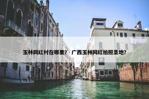 玉林网红村在哪里？ 广西玉林网红拍照圣地？
