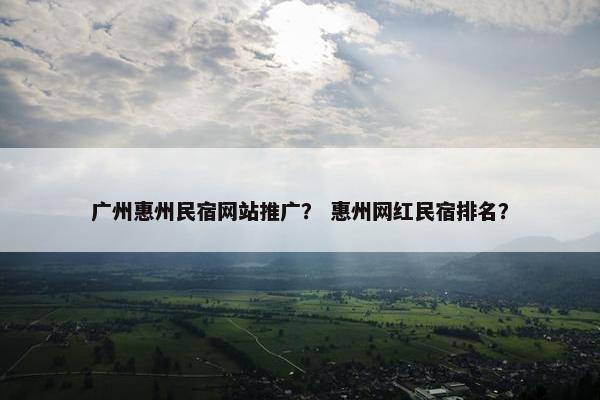 广州惠州民宿网站推广？ 惠州网红民宿排名？