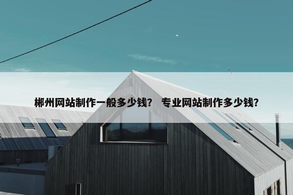 郴州网站制作一般多少钱？ 专业网站制作多少钱？