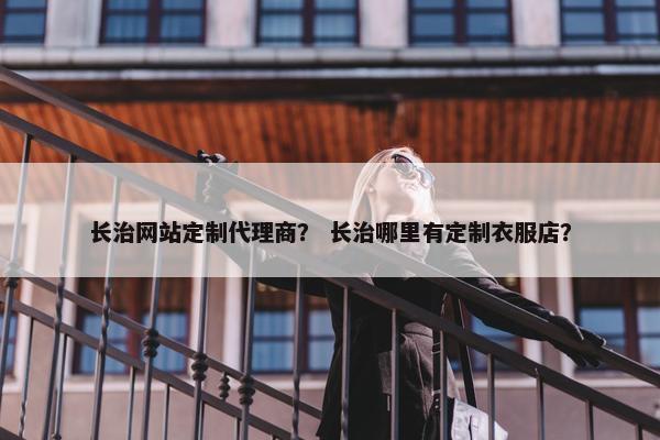 长治网站定制代理商？ 长治哪里有定制衣服店？