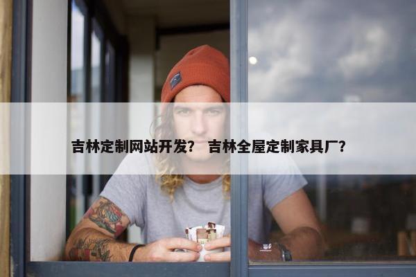 吉林定制网站开发？ 吉林全屋定制家具厂？
